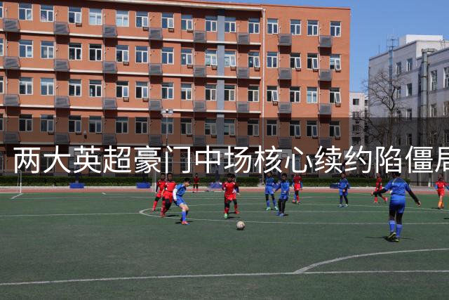 两大英超豪门中场核心续约陷僵局 薪资待遇成关键因素