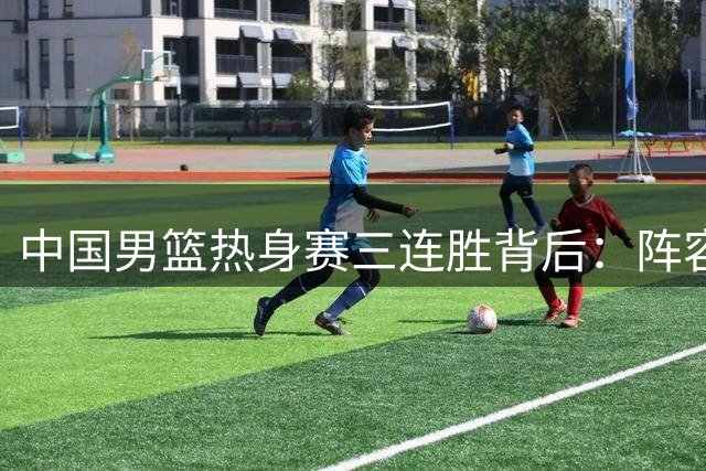 中国男篮热身赛三连胜背后：阵容再调整 贺希宁25分闪耀全场