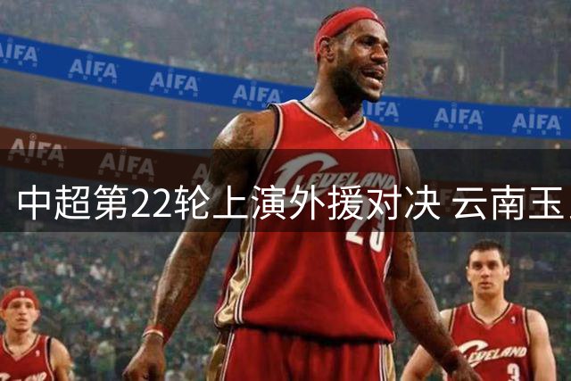 中超第22轮上演外援对决 云南玉昆4外援火并蓉城5洋枪