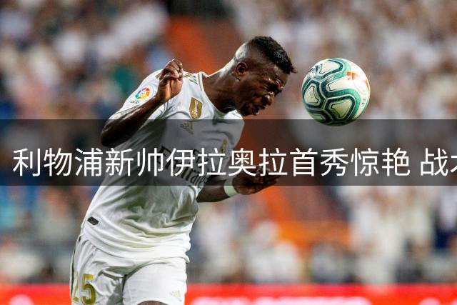 利物浦新帅伊拉奥拉首秀惊艳 战术大师科贝特深度解析执教前景