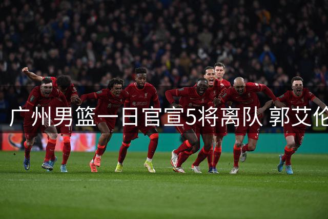 广州男篮一日官宣5将离队 郭艾伦告别成焦点 阵容年轻化战略浮现