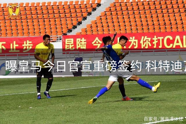 曝皇马今日官宣重磅签约 科特迪瓦新星将加盟体检