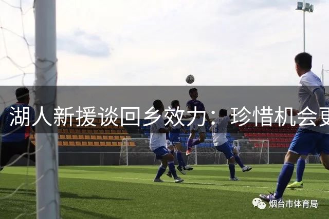 湖人新援谈回乡效力：珍惜机会更享家人相伴