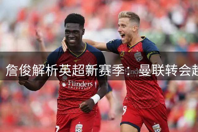 詹俊解析英超新赛季：曼联转会趋稳，利物浦防线引忧