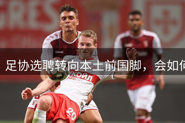 足协选聘转向本土前国脚，会如何重塑青训教练体系底层规则？