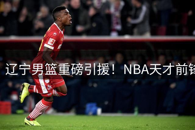 辽宁男篮重磅引援！NBA天才前锋携手赵继伟冲击CBA新赛季