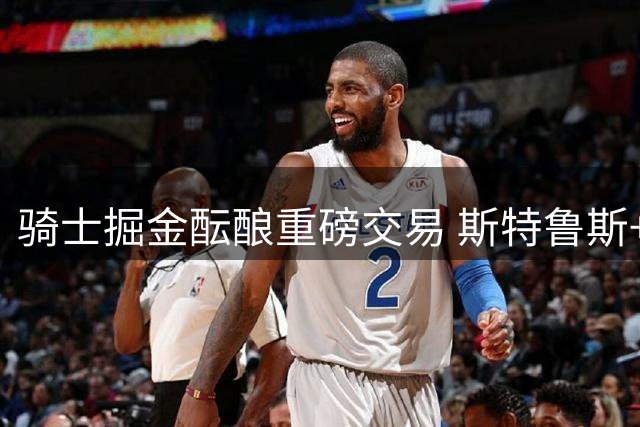 骑士掘金酝酿重磅交易 斯特鲁斯+选秀权换沃特森
