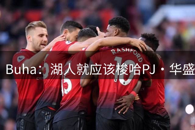 Buha：湖人就应该梭哈PJ·华盛顿 送走艾顿既为省钱也是顺水人情
