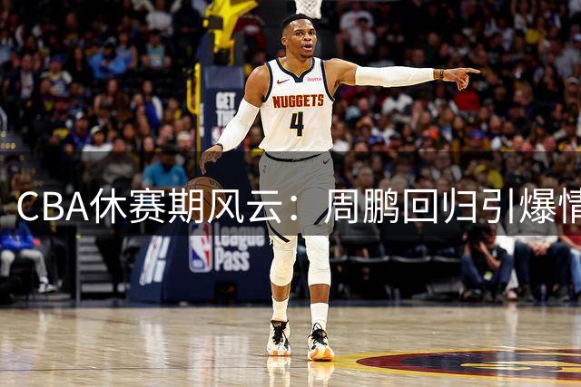 CBA休赛期风云：周鹏回归引爆情怀 李添荣争议言论惹风波 石奎另辟蹊径